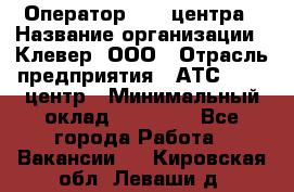 Оператор Call-центра › Название организации ­ Клевер, ООО › Отрасль предприятия ­ АТС, call-центр › Минимальный оклад ­ 25 000 - Все города Работа » Вакансии   . Кировская обл.,Леваши д.